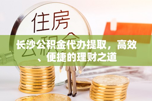 拉萨长沙公积金代办提取，高效、便捷的理财之道