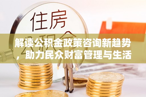 拉萨解读公积金政策咨询新趋势，助力民众财富管理与生活规划