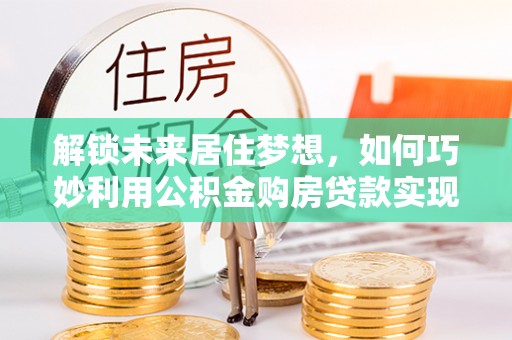 拉萨解锁未来居住梦想，如何巧妙利用公积金购房贷款实现房产投资