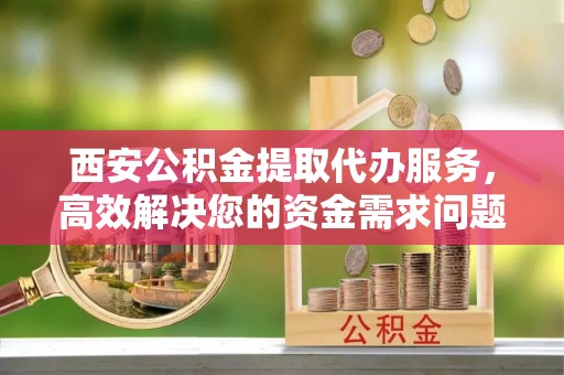 拉萨西安公积金提取代办服务，高效解决您的资金需求问题