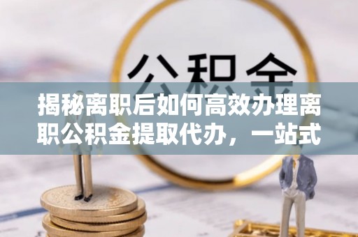 拉萨揭秘离职后如何高效办理离职公积金提取代办，一站式服务全解析