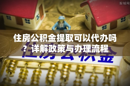 拉萨住房公积金提取可以代办吗？详解政策与办理流程