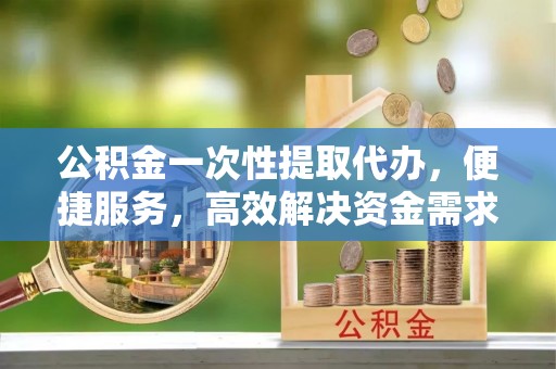 拉萨公积金一次性提取代办，便捷服务，高效解决资金需求