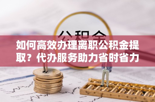 拉萨如何高效办理离职公积金提取？代办服务助力省时省力