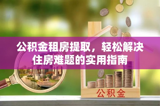 拉萨公积金租房提取，轻松解决住房难题的实用指南