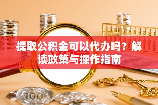 拉萨提取公积金可以代办吗？解读政策与操作指南