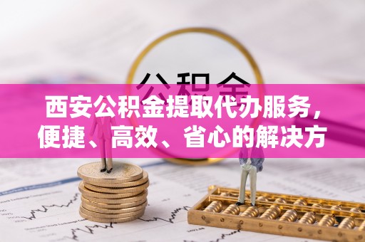 拉萨西安公积金提取代办服务，便捷、高效、省心的解决方案