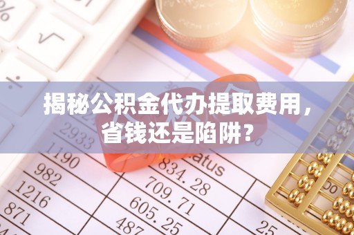 拉萨揭秘公积金代办提取费用，省钱还是陷阱？