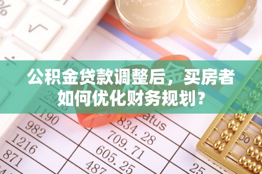 拉萨公积金贷款调整后，买房者如何优化财务规划？