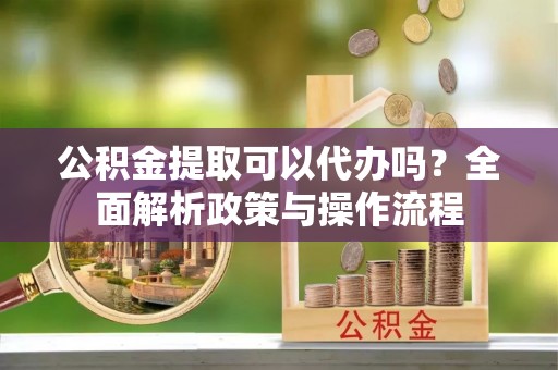 拉萨公积金提取可以代办吗？全面解析政策与操作流程