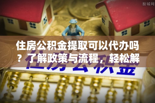 拉萨住房公积金提取可以代办吗？了解政策与流程，轻松解决你的疑问