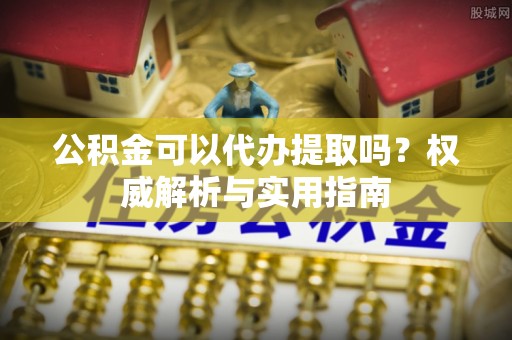 拉萨公积金可以代办提取吗？权威解析与实用指南