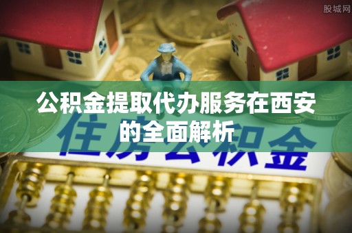 拉萨公积金提取代办服务在西安的全面解析