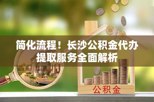 拉萨简化流程！长沙公积金代办提取服务全面解析