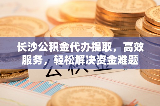 拉萨长沙公积金代办提取，高效服务，轻松解决资金难题
